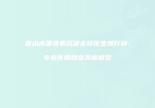 唐山市黑色素沉淀去除医生排行榜：专业医师助您美丽蜕变