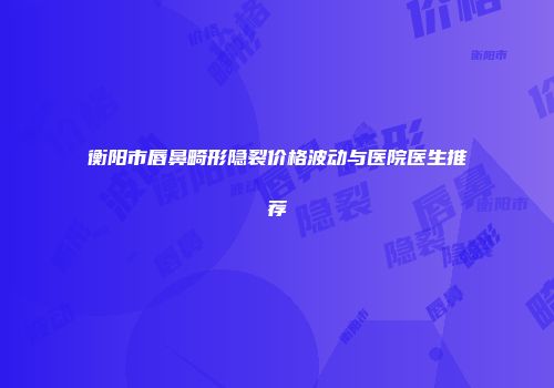 衡阳市唇鼻畸形隐裂价格波动与医院医生推荐