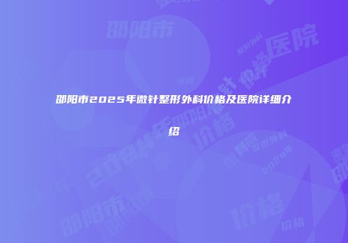 邵阳市2025年微针整形外科价格及医院详细介绍
