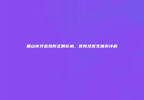眉山市牙齿隐形正畸价格、医院及医生推荐详解