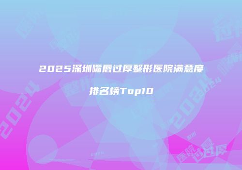 2025深圳嘴唇过厚整形医院满意度排名榜Top10