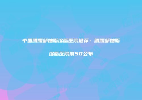 中国腰腹部抽脂溶脂医院推荐：腰腹部抽脂溶脂医院前50公布