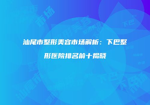 汕尾市整形美容市场解析：下巴整形医院排名前十揭晓