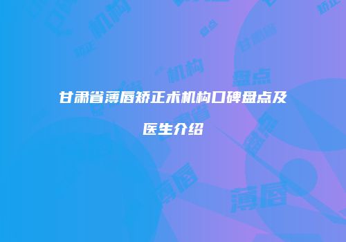 甘肃省薄唇矫正术机构口碑盘点及医生介绍