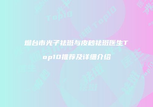 烟台市光子祛斑与皮秒祛斑医生Top10推荐及详细介绍