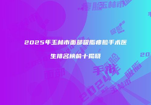 2025年玉林市面部吸脂瘦脸手术医生排名榜前十揭晓