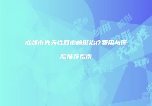 成都市先天性耳廓畸形治疗费用与医院推荐指南