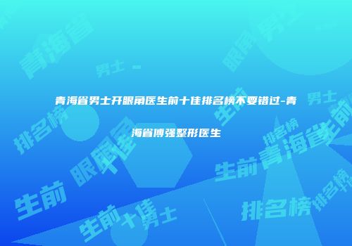 青海省男士开眼角医生前十佳排名榜不要错过-青海省傅强整形医生