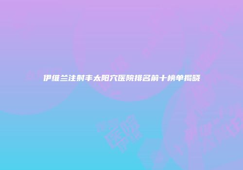 伊维兰注射丰太阳穴医院排名前十榜单揭晓