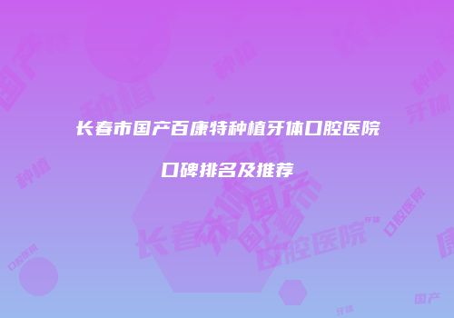 长春市国产百康特种植牙体口腔医院口碑排名及推荐