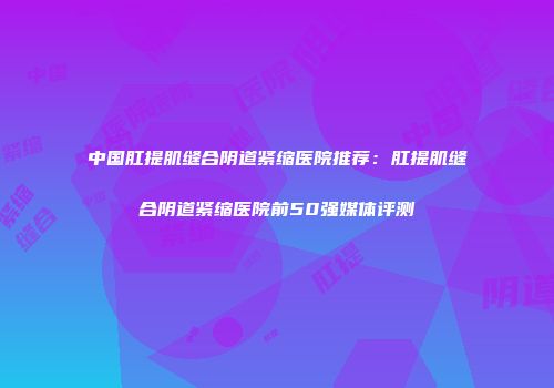 中国肛提肌缝合阴道紧缩医院推荐：肛提肌缝合阴道紧缩医院前50强媒体评测