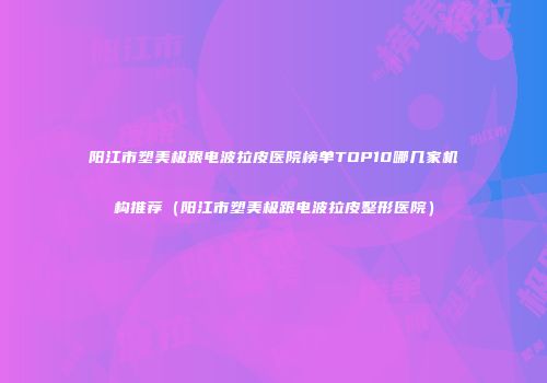 阳江市塑美极跟电波拉皮医院榜单TOP10哪几家机构推荐（阳江市塑美极跟电波拉皮整形医院）