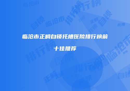 临沧市正畸自锁托槽医院排行榜前十佳推荐