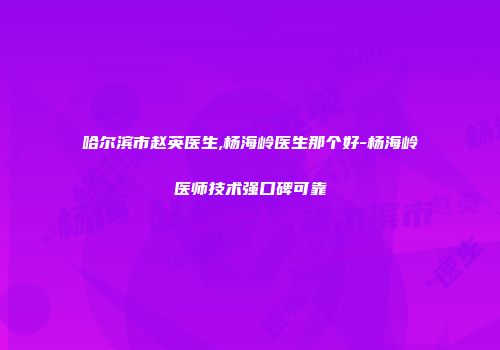 哈尔滨市赵英医生,杨海岭医生那个好-杨海岭医师技术强口碑可靠