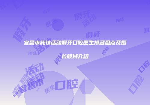 宜昌市纯钛活动假牙口腔医生排名盘点及擅长领域介绍