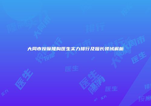 大同市按摩隆胸医生实力排行及擅长领域解析