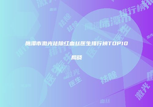 鹰潭市激光祛除红血丝医生排行榜TOP10揭晓