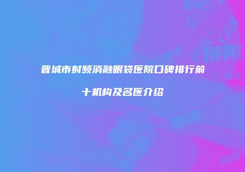晋城市射频消融眼袋医院口碑排行前十机构及名医介绍