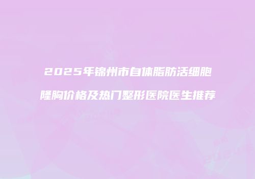 2025年锦州市自体脂肪活细胞隆胸价格及热门整形医院医生推荐