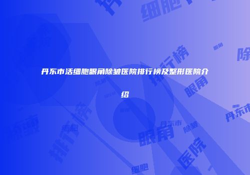 丹东市活细胞眼角除皱医院排行榜及整形医院介绍