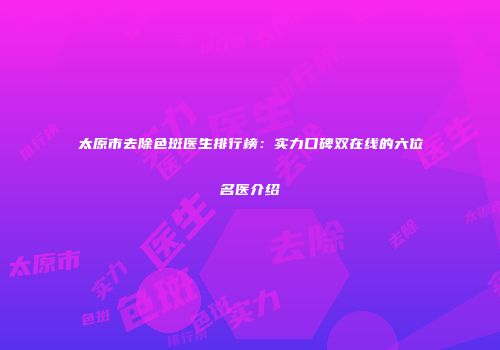 太原市去除色斑医生排行榜：实力口碑双在线的六位名医介绍