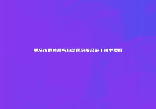 重庆市假体隆胸自体医院排名前十榜单揭晓