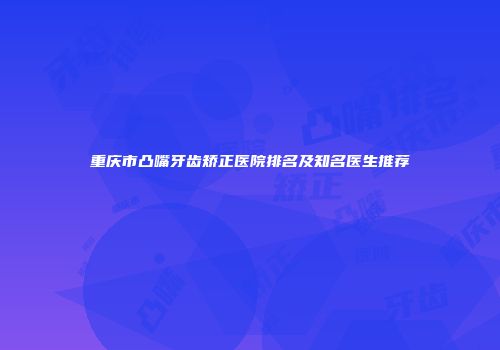 重庆市凸嘴牙齿矫正医院排名及知名医生推荐