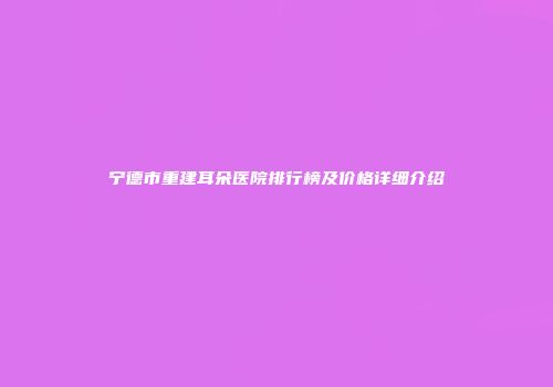 宁德市重建耳朵医院排行榜及价格详细介绍