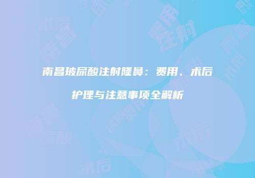 南昌玻尿酸注射隆鼻：费用、术后护理与注意事项全解析