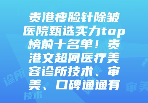 贵港瘦脸针除皱医院甄选实力top榜前十名单！贵港文超间医疗美容诊所技术、审美、口碑通通有