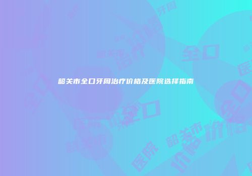 韶关市全口牙周治疗价格及医院选择指南