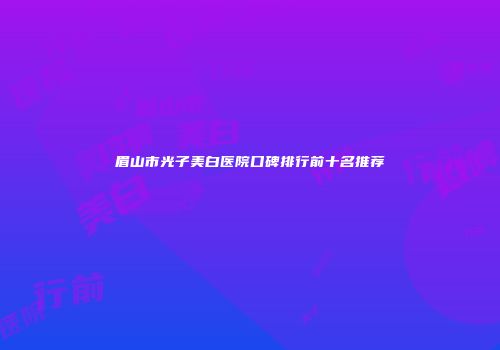 眉山市光子美白医院口碑排行前十名推荐