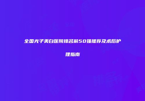 全国光子美白医院排名前50强推荐及术后护理指南