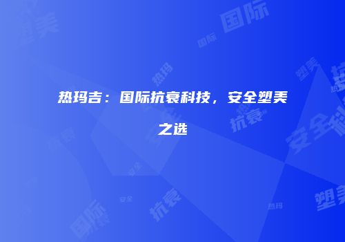 热玛吉：国际抗衰科技，安全塑美之选