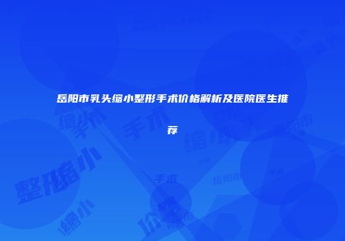 岳阳市乳头缩小整形手术价格解析及医院医生推荐