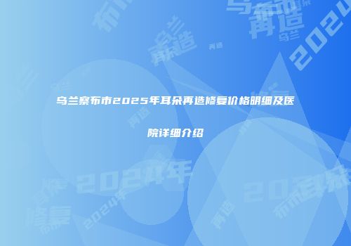 乌兰察布市2025年耳朵再造修复价格明细及医院详细介绍