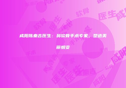 咸阳陈秦吉医生：鼻软骨手术专家，塑造美丽蜕变