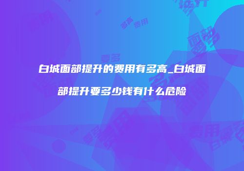 白城面部提升的费用有多高_白城面部提升要多少钱有什么危险