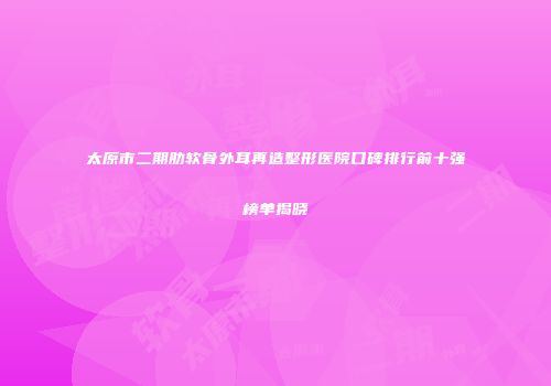 太原市二期肋软骨外耳再造整形医院口碑排行前十强榜单揭晓