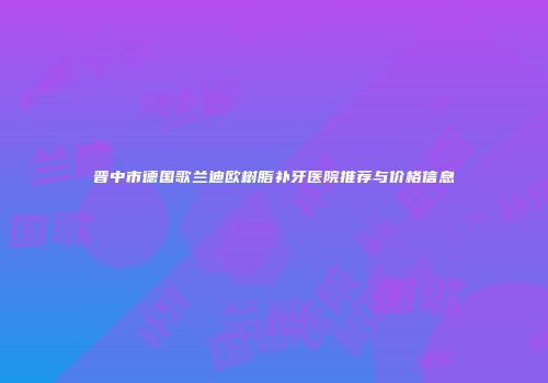 晋中市德国歌兰迪欧树脂补牙医院推荐与价格信息