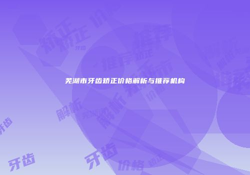芜湖市牙齿矫正价格解析与推荐机构