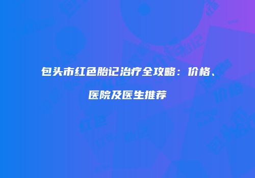 包头市红色胎记治疗全攻略：价格、医院及医生推荐