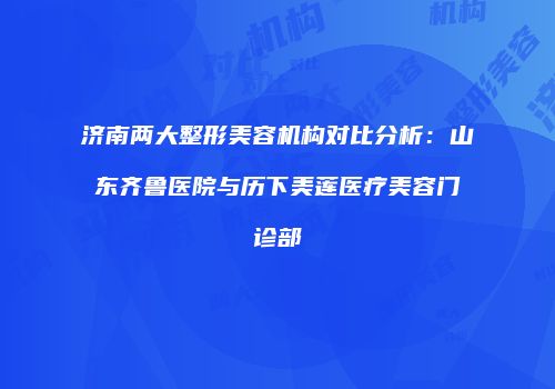 济南两大整形美容机构对比分析：山东齐鲁医院与历下美莲医疗美容门诊部