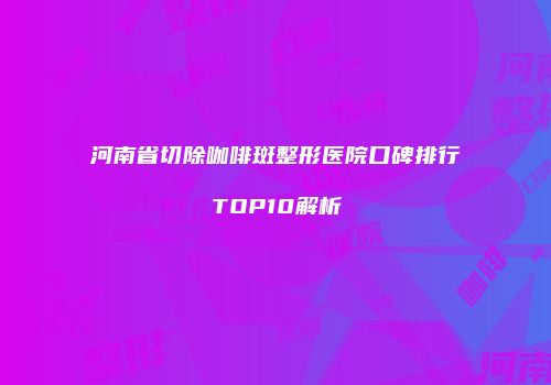 河南省切除咖啡斑整形医院口碑排行TOP10解析