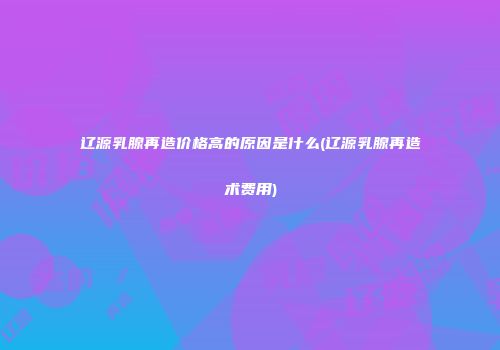 辽源乳腺再造价格高的原因是什么(辽源乳腺再造术费用)