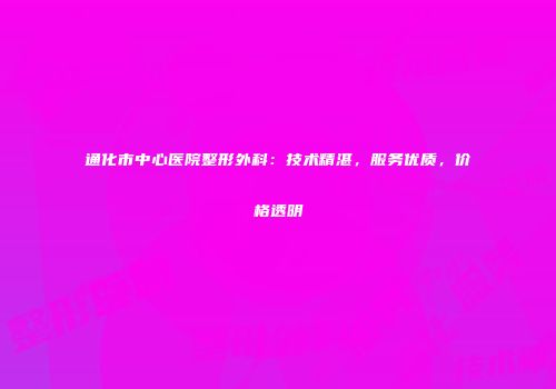通化市中心医院整形外科：技术精湛，服务优质，价格透明