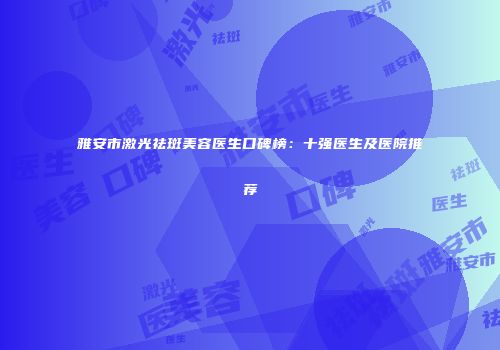 雅安市激光祛斑美容医生口碑榜：十强医生及医院推荐