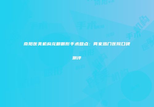 南阳医美机构龙眼眼形手术盘点：两家热门医院口碑测评