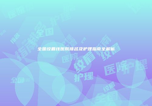 全国纹眉线医院排名及护理指南全解析