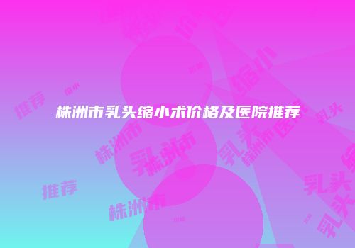 株洲市乳头缩小术价格及医院推荐
